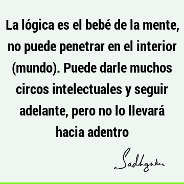 La lógica es el bebé de la mente, no puede penetrar en el interior (mundo). Puede darle muchos circos intelectuales y seguir adelante, pero no lo llevará hacia