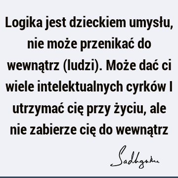 Logika jest dzieckiem umysłu, nie może przenikać do wewnątrz (ludzi). Może dać ci wiele intelektualnych cyrków i utrzymać cię przy życiu, ale nie zabierze cię