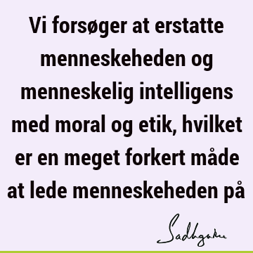 Vi forsøger at erstatte menneskeheden og menneskelig intelligens med moral og etik, hvilket er en meget forkert måde at lede menneskeheden på