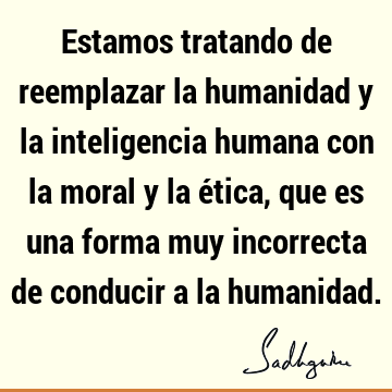 Estamos tratando de reemplazar la humanidad y la inteligencia humana con la moral y la ética, que es una forma muy incorrecta de conducir a la