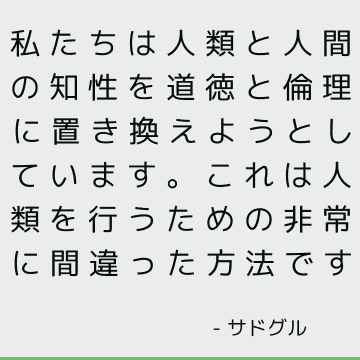 私たちは人類と人間の知性を道徳と倫理に置き換えようとしています。これは人類を行うための非常に間違った方法です