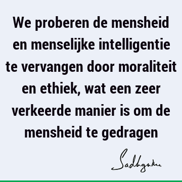 We proberen de mensheid en menselijke intelligentie te vervangen door moraliteit en ethiek, wat een zeer verkeerde manier is om de mensheid te