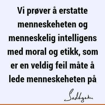 Vi prøver å erstatte menneskeheten og menneskelig intelligens med moral og etikk, som er en veldig feil måte å lede menneskeheten på