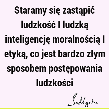 Staramy się zastąpić ludzkość i ludzką inteligencję moralnością i etyką, co jest bardzo złym sposobem postępowania ludzkoś