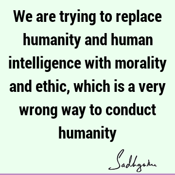We are trying to replace humanity and human intelligence with morality and ethic, which is a very wrong way to conduct