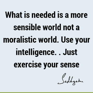 What is needed is a more sensible world not a moralistic world. Use your intelligence.. Just exercise your