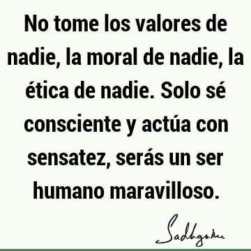 No tome los valores de nadie, la moral de nadie, la ética de nadie. Solo sé consciente y actúa con sensatez, serás un ser humano