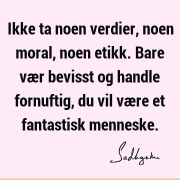 Ikke ta noen verdier, noen moral, noen etikk. Bare vær bevisst og handle fornuftig, du vil være et fantastisk