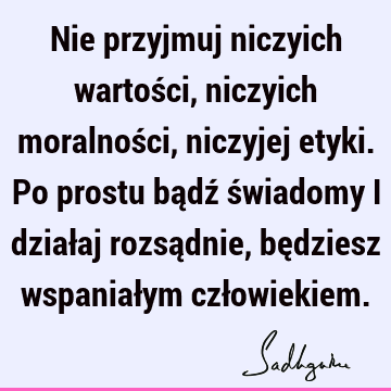 Nie przyjmuj niczyich wartości, niczyich moralności, niczyjej etyki. Po prostu bądź świadomy i działaj rozsądnie, będziesz wspaniałym czł