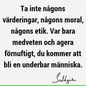 Ta inte någons värderingar, någons moral, någons etik. Var bara medveten och agera förnuftigt, du kommer att bli en underbar mä