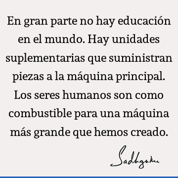 En gran parte no hay educación en el mundo. Hay unidades suplementarias que suministran piezas a la máquina principal. Los seres humanos son como combustible