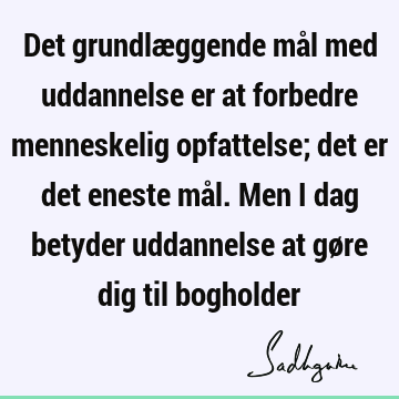 Det grundlæggende mål med uddannelse er at forbedre menneskelig opfattelse; det er det eneste mål. Men i dag betyder uddannelse at gøre dig til