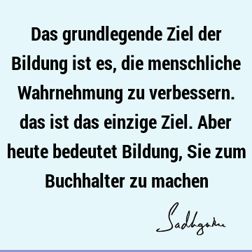 Das grundlegende Ziel der Bildung ist es, die menschliche Wahrnehmung zu verbessern. das ist das einzige Ziel. Aber heute bedeutet Bildung, Sie zum Buchhalter