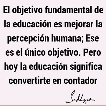El objetivo fundamental de la educación es mejorar la percepción humana; Ese es el único objetivo. Pero hoy la educación significa convertirte en