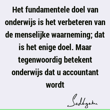 Het fundamentele doel van onderwijs is het verbeteren van de menselijke waarneming; dat is het enige doel. Maar tegenwoordig betekent onderwijs dat u