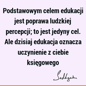 Podstawowym celem edukacji jest poprawa ludzkiej percepcji; to jest jedyny cel. Ale dzisiaj edukacja oznacza uczynienie z ciebie księ