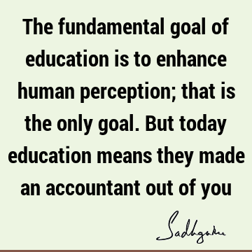 The fundamental goal of education is to enhance human perception; that is the only goal. But today education means they made an accountant out of