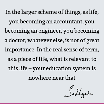 In the larger scheme of things, as life, you becoming an accountant, you becoming an engineer, you becoming a doctor, whatever else, is not of great