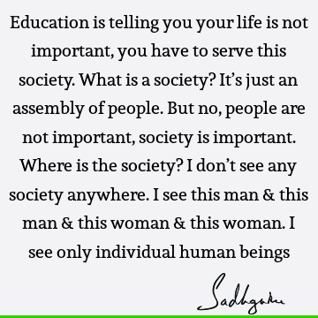 Education is telling you your life is not important, you have to serve this society. What is a society? It’s just an assembly of people. But no, people are not
