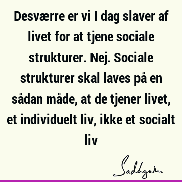 Desværre er vi i dag slaver af livet for at tjene sociale strukturer. Nej. Sociale strukturer skal laves på en sådan måde, at de tjener livet, et individuelt