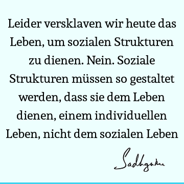 Leider versklaven wir heute das Leben, um sozialen Strukturen zu dienen. Nein. Soziale Strukturen müssen so gestaltet werden, dass sie dem Leben dienen, einem