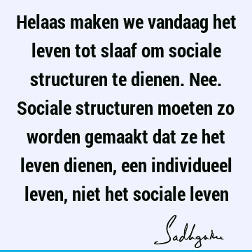 Helaas maken we vandaag het leven tot slaaf om sociale structuren te dienen. Nee. Sociale structuren moeten zo worden gemaakt dat ze het leven dienen, een