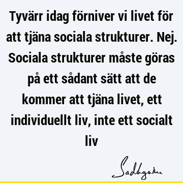 Tyvärr idag förniver vi livet för att tjäna sociala strukturer. Nej. Sociala strukturer måste göras på ett sådant sätt att de kommer att tjäna livet, ett