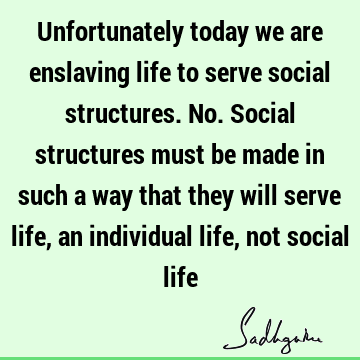 Unfortunately today we are enslaving life to serve social structures. No. Social structures must be made in such a way that they will serve life, an individual