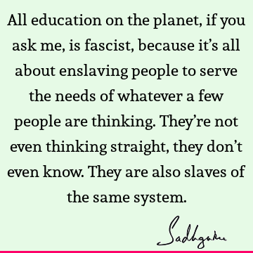 All education on the planet, if you ask me, is fascist, because it’s all about enslaving people to serve the needs of whatever a few people are thinking. They’