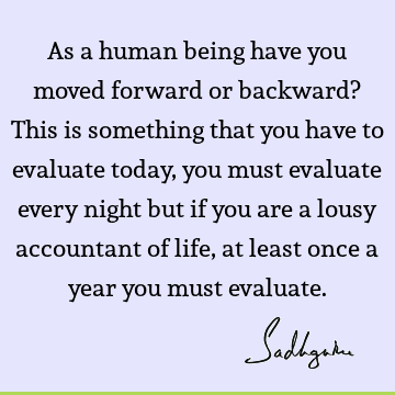 As a human being have you moved forward or backward? This is something that you have to evaluate today, you must evaluate every night but if you are a lousy