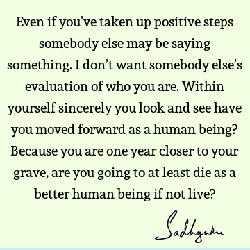 Even if you’ve taken up positive steps somebody else may be saying something. I don’t want somebody else’s evaluation of who you are. Within yourself sincerely