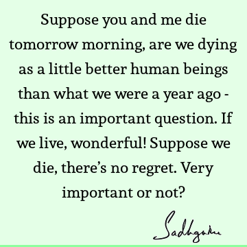 Suppose you and me die tomorrow morning, are we dying as a little better human beings than what we were a year ago - this is an important question. If we live,