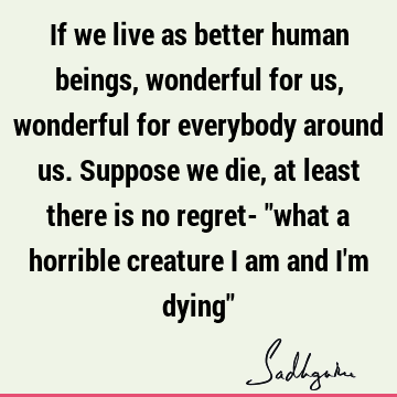 If we live as better human beings, wonderful for us, wonderful for everybody around us. Suppose we die, at least there is no regret- "what a horrible creature I