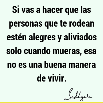 Si vas a hacer que las personas que te rodean estén alegres y aliviados solo cuando mueras, esa no es una buena manera de