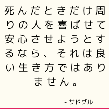 死んだときだけ周りの人を喜ばせて安心させようとするなら、それは良い生き方ではありません。