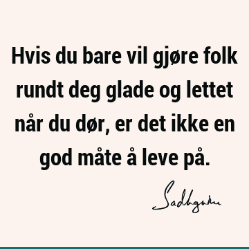 Hvis du bare vil gjøre folk rundt deg glade og lettet når du dør, er det ikke en god måte å leve på