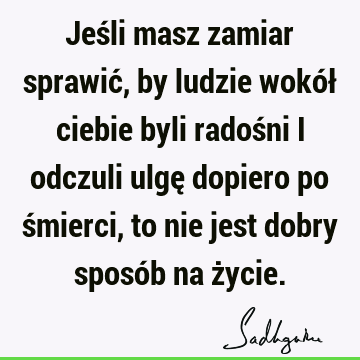 Jeśli masz zamiar sprawić, by ludzie wokół ciebie byli radośni i odczuli ulgę dopiero po śmierci, to nie jest dobry sposób na ż