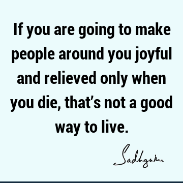 If you are going to make people around you joyful and relieved only when you die, that’s not a good way to