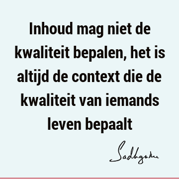 Inhoud mag niet de kwaliteit bepalen, het is altijd de context die de kwaliteit van iemands leven