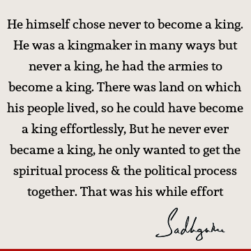 He himself chose never to become a king. He was a kingmaker in many ways but never a king, he had the armies to become a king. There was land on which his