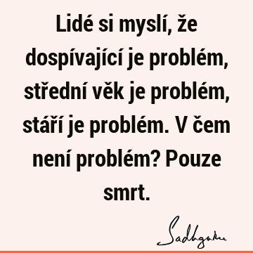 Lidé si myslí, že dospívající je problém, střední věk je problém, stáří je problém. V čem není problém? Pouze