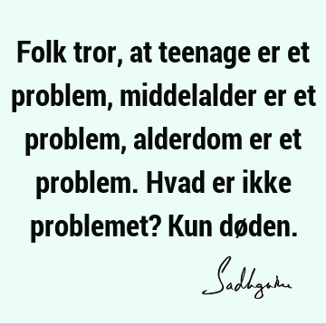 Folk tror, at teenage er et problem, middelalder er et problem, alderdom er et problem. Hvad er ikke problemet? Kun dø