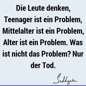 Die Leute denken, Teenager ist ein Problem, Mittelalter ist ein Problem, Alter ist ein Problem. Was ist nicht das Problem? Nur der T