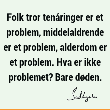 Folk tror tenåringer er et problem, middelaldrende er et problem, alderdom er et problem. Hva er ikke problemet? Bare dø