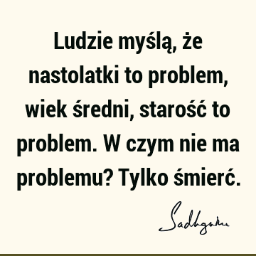 Ludzie myślą, że nastolatki to problem, wiek średni, starość to problem. W czym nie ma problemu? Tylko śmierć