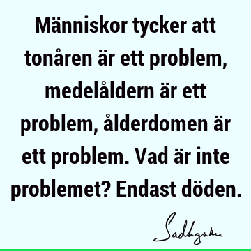 Människor tycker att tonåren är ett problem, medelåldern är ett problem, ålderdomen är ett problem. Vad är inte problemet? Endast dö