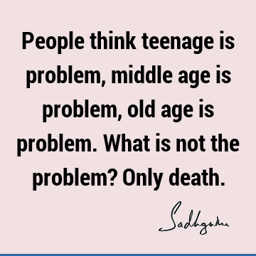 People think teenage is problem, middle age is problem, old age is problem. What is not the problem? Only