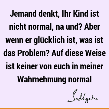 Jemand denkt, Ihr Kind ist nicht normal, na und? Aber wenn er glücklich ist, was ist das Problem? Auf diese Weise ist keiner von euch in meiner Wahrnehmung