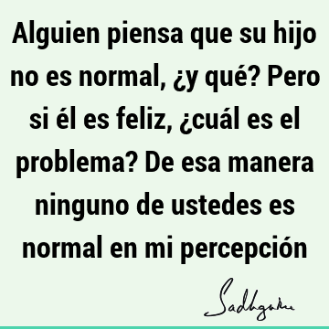 Alguien piensa que su hijo no es normal, ¿y qué? Pero si él es feliz, ¿cuál es el problema? De esa manera ninguno de ustedes es normal en mi percepció