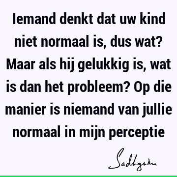 Iemand denkt dat uw kind niet normaal is, dus wat? Maar als hij gelukkig is, wat is dan het probleem? Op die manier is niemand van jullie normaal in mijn